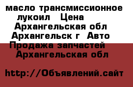 масло трансмиссионное лукоил › Цена ­ 450 - Архангельская обл., Архангельск г. Авто » Продажа запчастей   . Архангельская обл.